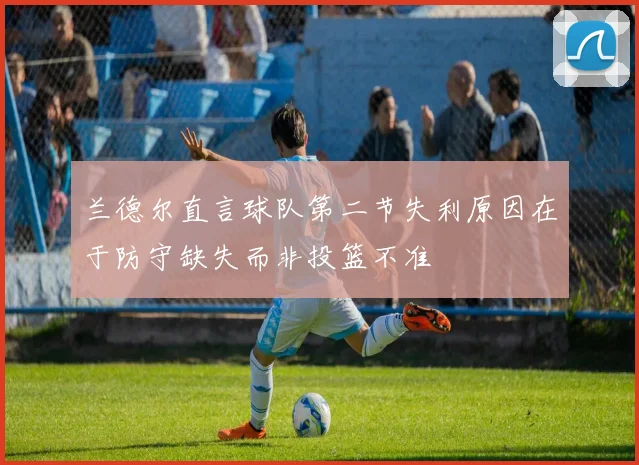 兰德尔直言球队第二节失利原因在于防守缺失而非投篮不准