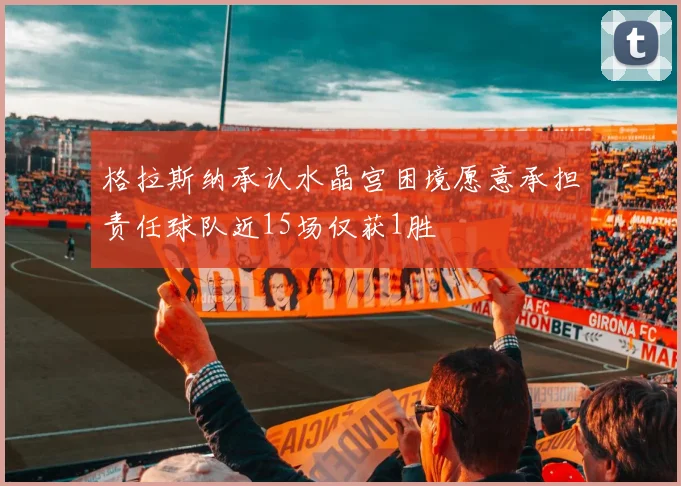 格拉斯纳承认水晶宫困境愿意承担责任球队近15场仅获1胜