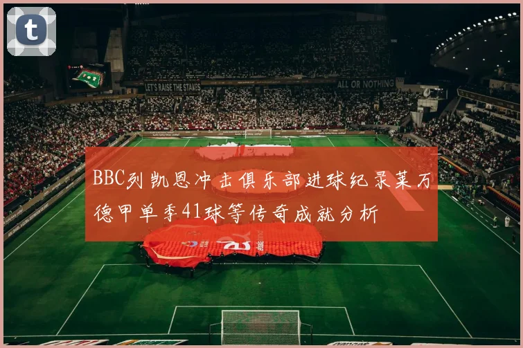 BBC列凯恩冲击俱乐部进球纪录莱万德甲单季41球等传奇成就分析
