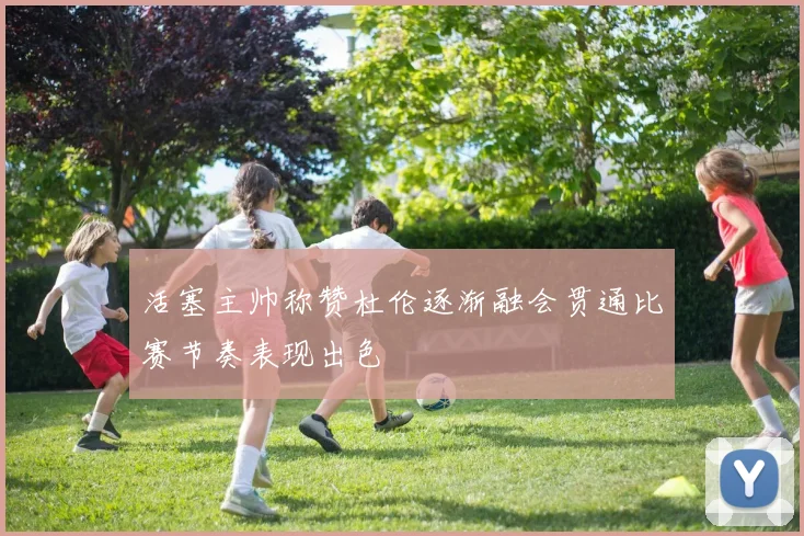 活塞主帅称赞杜伦逐渐融会贯通比赛节奏表现出色
