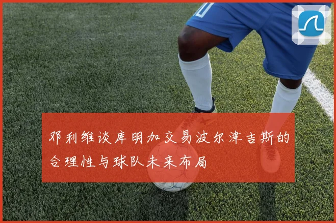 邓利维谈库明加交易波尔津吉斯的合理性与球队未来布局