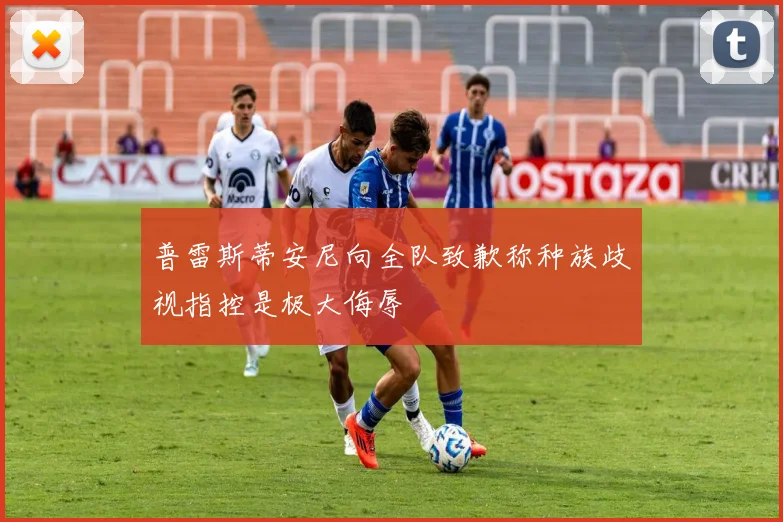 普雷斯蒂安尼向全队致歉称种族歧视指控是极大侮辱