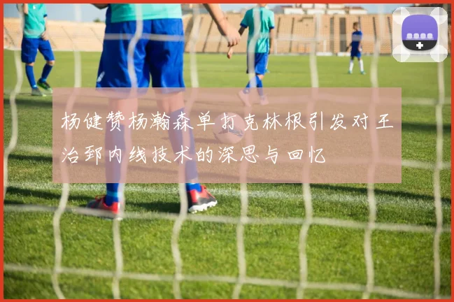 杨健赞杨瀚森单打克林根引发对王治郅内线技术的深思与回忆