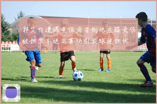 郭艾伦遭遇重伤痛苦倒地左膝受伤被担架车送离赛场引发球迷担忧